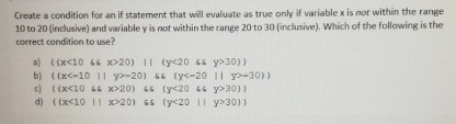 Create a condition for an if statement that will evaluate as true only if variable x is not within the range
10 to 20 (inclusive) and variable y is not within the range 20 to 30 (inclusive). Which of the following is the
correct condition to use?
a) ((x<10 6& x>20) I| (y<20 46 y>30))
b) ((x<-10 || y>-20) 56 (y<-20 1| y>-30) )
c) ((x<10 44 x>20) 45 (y<20 44 y>30))
d) ((x<10 || x>20) 44 (y<20 1I y>30))
