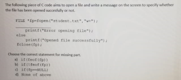 The following piece af C code aims to open a file and write a message on the screen to specify whether
the file has been opened succesfully or nat.
FILE *fp-fopen ("student.txt", "w");
printf("Error opening file");
else
printf ("opened rile successfully"):
felose (fp)
Choose the correct statement for missing part.
a) it(teof (fp))
b) iftifeof (fp))
c) it(tp-NULL)
d) None of above
