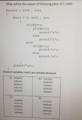 What will be the output of following piece of C code3;
for (i=1; i<=5: i++)
for (j
- 1; j<=5 ; j++)
if(i42==1)
if (j+2==1)
printf ("x"):
else
printf ("o");
else
if(j82=-1)
printf ("o"):
else
printf ("x") ;
printf ("\n"):
Assume variables i and j are already declared.
a) хохох
b) oxoxo
OXoxO
хохох
хохох
Oxoxo
OXoxO
хохох
хохох
OXOXO
c)
d)
XXXXX
00000
ODO00
XXXXX
XXXXX
O0000
00000
XXXXX
XXXXX
O0000
