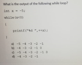 What is the output of the following while loop?
int x - -5;
while (x<0)
printf ("4d ",++x);
a) -5 -4 -3 -2 -1
b) -4 -3 -2 -1 0
c) -5 -4 -3 -2 -1 0
d) -4 -3 -2 -1

