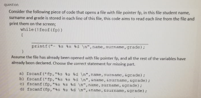question
Consider the following piece of code that opens a file with file pointer fp, in this file student name,
surname and grade is stored in each line of this file, this code aims to read each line from the file and
print them on the screen;
while (!feof (fp))
printf ("- s is id \n", name, surname, grade);
Assume the file has already been opened with file pointer fp, and all the rest of the variables have
already been declared. Choose the correct statement for missing part.
a) fscanf (*fp, "ts ts ed \n", name, surname, &grade) :
b) fscanf (*fp, "s is d \n", sname, 6surname, grade);
c) fscanf (fp, "s s d \n", name, surname, &grade)
di fscanf (fp,"s ts d \n", sname, saurname, sgrade);
