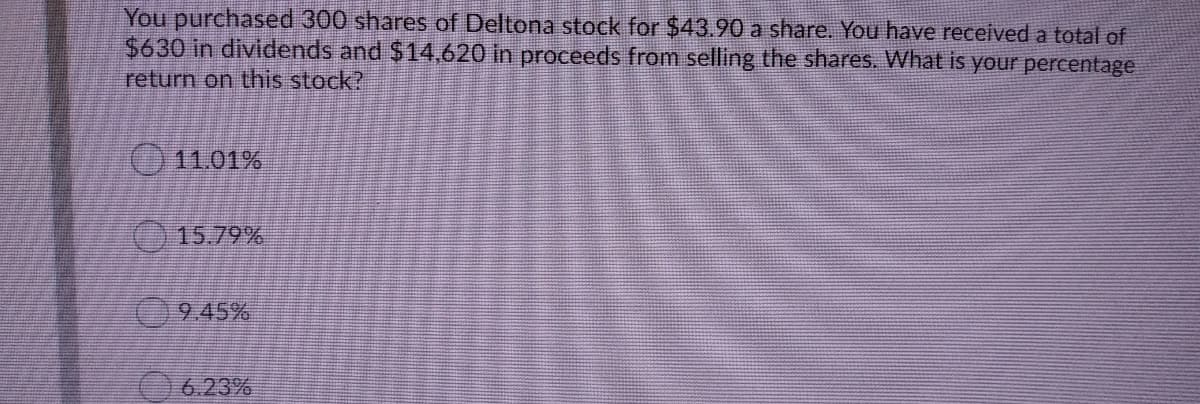 You purchased 300 shares of Deltona stock for $43.90 a share. You have received a total of
$630 in dividends and $14,620 in proceeds from selling the shares. What is your percentage
return on this stock?
11.01%
()15.79%
945%
6.23%
