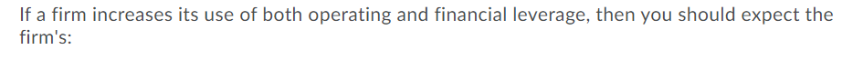 If a firm increases its use of both operating and financial leverage, then you should expect the
firm's:
