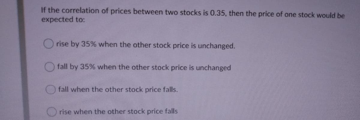 If the correlation of prices between two stocks is 0.35, then the price of one stock would be
expected to:
O rise by 35% when the other stock price is unchanged.
fall by 35% when the other stock price is unchanged
fall when the other stock price falls.
rise when the other stock price falls
