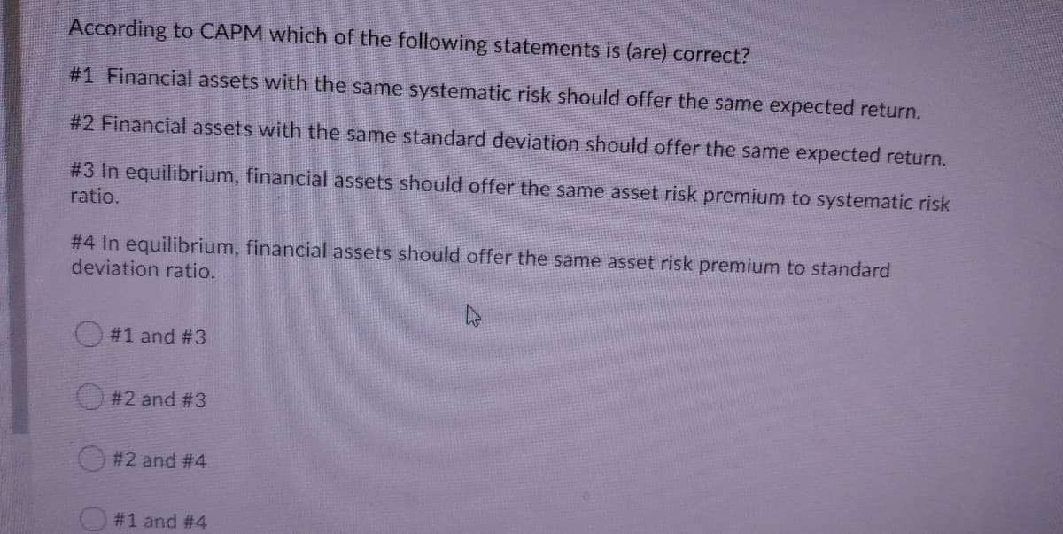 According to CAPM which of the following statements is (are) correct?
#1 Financial assets with the same systematic risk should offer the same expected return.
#2 Financial assets with the same standard deviation should offer the same expected return.
#3 In equilibrium, financial assets should offer the same asset risk premium to systematic risk
ratio.
# 4 In equilibrium, financial assets should offer the same asset risk premium to standard
deviation ratio.
#1 and #3
#2 and #3
#2 and #4
#1 and #4
