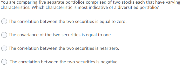 You are comparing five separate portfolios comprised of two stocks each that have varying
characteristics. Which characteristic is most indicative of a diversified portfolio?
The correlation between the two securities is equal to zero.
The covariance of the two securities is equal to one.
The correlation between the two securities is near zero.
The correlation between the two securities is negative.
