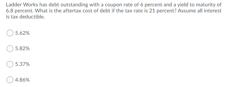 Ladder Works has debt outstanding with a coupon rate of 6 percent and a yield to maturity of
6.8 percent. What is the aftertax cost of debt if the tax rate is 21 percent? Assume all interest
is tax deductible.
5.62%
5.82%
5.37%
4.86%
