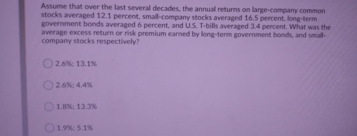 Assume that over the last several decades, the annual returns on large-company common
stocks averaged 12.1 percent, small-company stocks averaged 16.5 percent, long-term
government bonds averaged 6 percent, and U.S. T-bills averaged 3.4 percent. What was the
average excess return or risk premium earned by long-term government bonds, and small-
company stocks respectively?
O2.6%: 13.1%
2.6%; 4.4 %
1.8%; 13.3%
1.9%; 5.1%
