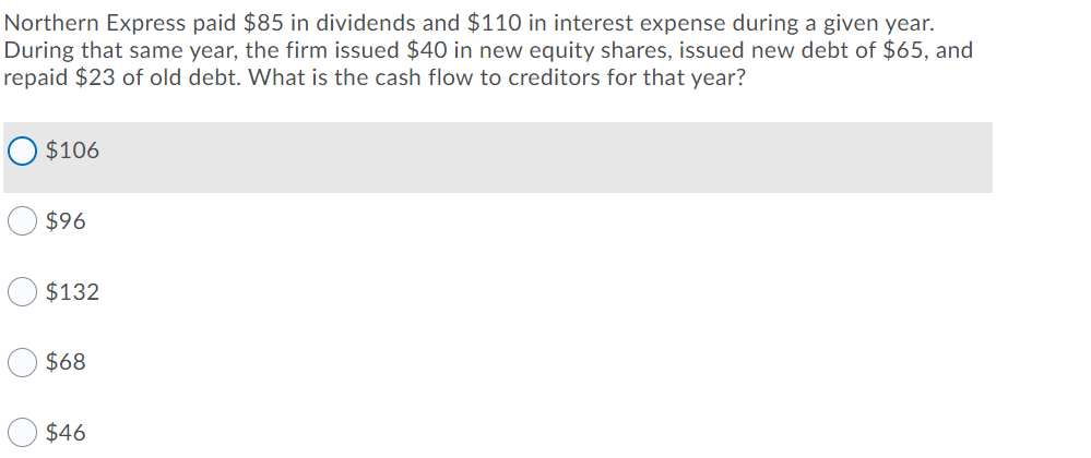 Northern Express paid $85 in dividends and $110 in interest expense during a given year.
During that same year, the firm issued $40 in new equity shares, issued new debt of $65, and
repaid $23 of old debt. What is the cash flow to creditors for that year?
O $106
$96
$132
$68
$46

