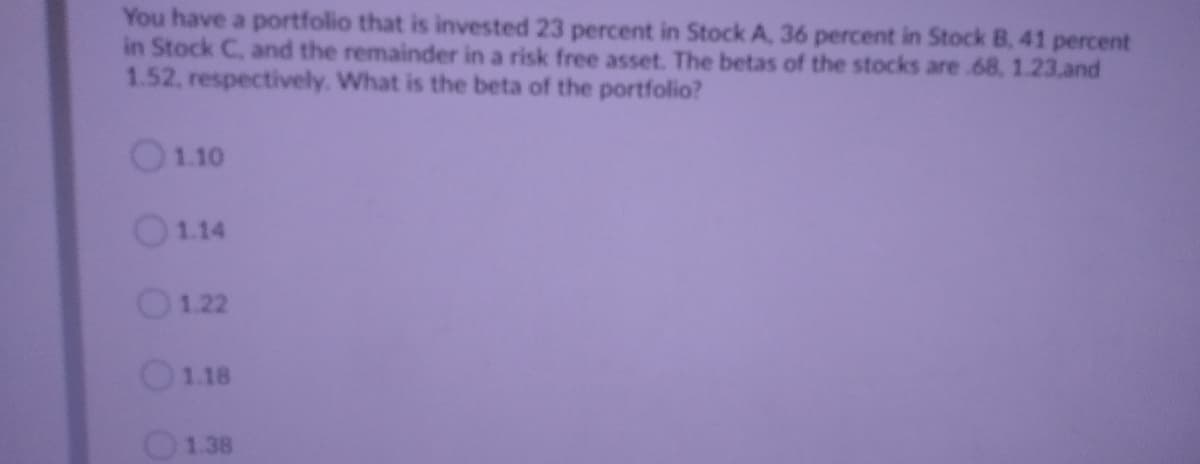 You have a portfolio that is invested 23 percent in Stock A, 36 percent in Stock B, 41 percent
in Stock C, and the remainder in a risk free asset. The betas of the stocks are.68, 1.23.and
1.52, respectively. What is the beta of the portfolio?
O1.10
1.14
O1.22
O118
O1.38
