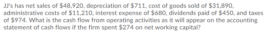 JJ's has net sales of $48,920, depreciation of $711, cost of goods sold of $31,890,
administrative costs of $11,210, interest expense of $680, dividends paid of $450, and taxes
of $974. What is the cash flow from operating activities as it will appear on the accounting
statement of cash flows if the firm spent $274 on net working capital?
