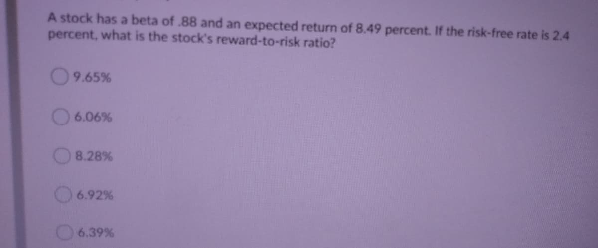 A stock has a beta of .88 and an expected return of 8.49 percent. If the risk-free rate is 2.4
percent, what is the stock's reward-to-risk ratio?
9.65%
O6.06%
8.28%
6.92%
6.39 %
