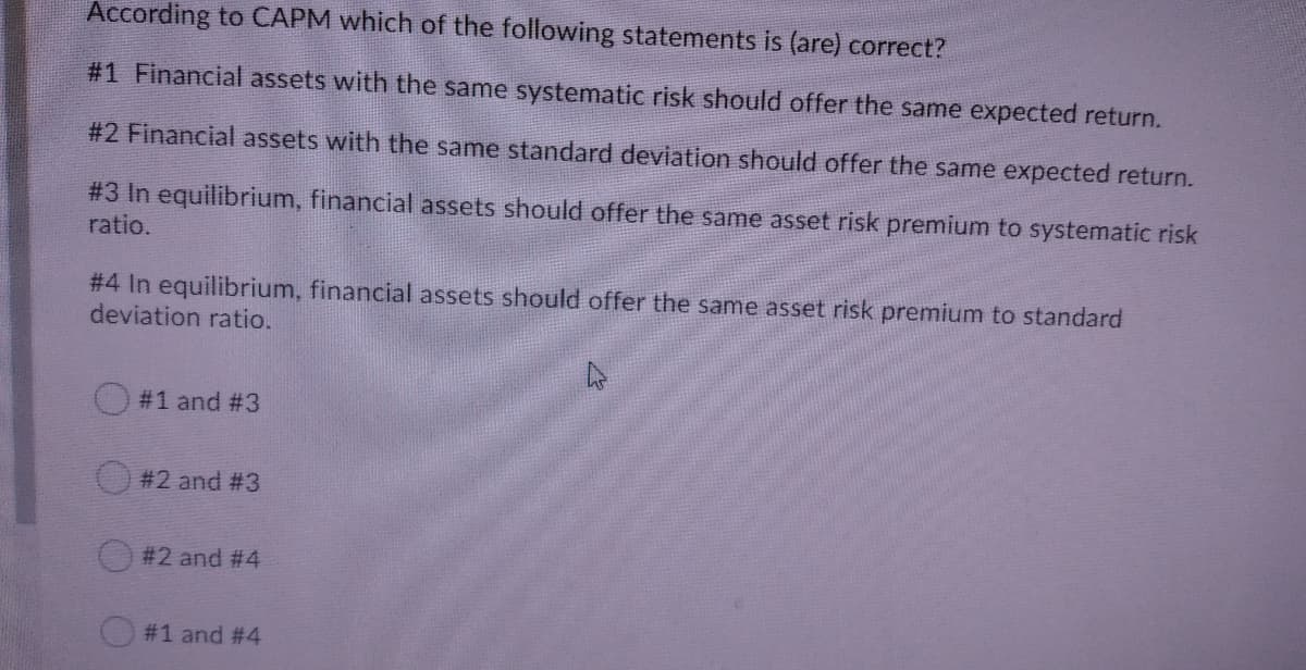 According to CAPM which of the following statements is (are) correct?
#1 Financial assets with the same systematic risk should offer the same expected return.
#2 Financial assets with the same standard deviation should offer the same expected return.
#3 In equilibrium, financial assets should offer the same asset risk premium to systematic risk
ratio.
# 4 In equilibrium, financial assets should offer the same asset risk premium to standard
deviation ratio.
O #1 and #3
#2 and #3
#2 and #4
#1 and #4

