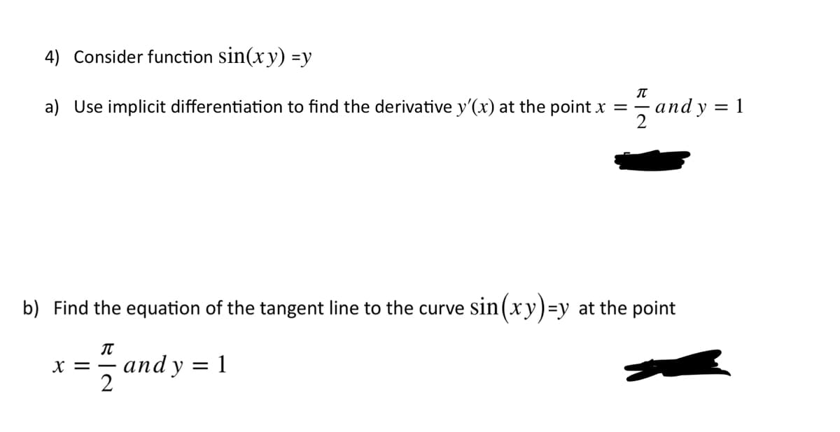 4) Consider function sin(xy) =y
a) Use implicit differentiation to find the derivative y'(x) at the point x =
аndy 3D1
b) Find the equation of the tangent line to the curve sin(xy)=y at the point
3 аnd y %3D1
X = -
2
