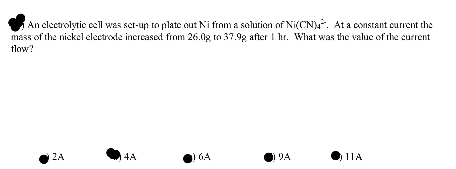 An electrolytic cell was set-up to plate out Ni from a solution of Ni(CN)4?. At a constant current the
mass of the nickel electrode increased from 26.0g to 37.9g after 1 hr. What was the value of the current
flow?
2A
4A
6A
9A
11A
