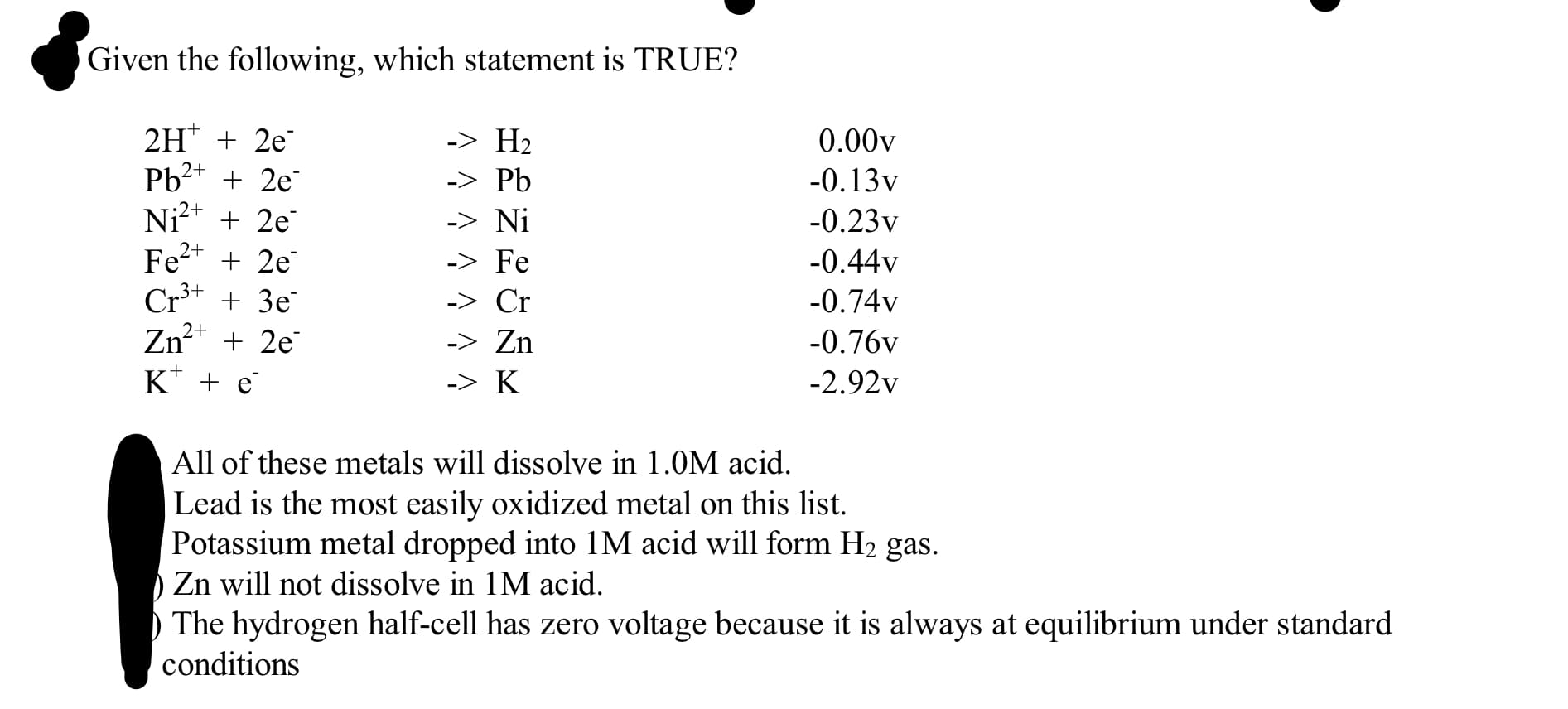 Given the following, which statement is TRUE?
2H* + 2e
Pb2+ + 2e
Ni²* + 2e
Fe2+ + 2e
Cr* + 3e
Zn²+ + 2e
K* + e
-> H2
0.00v
-> Pb
-0.13v
-> Ni
-0.23v
-> Fe
-0.44v
-> Cr
-0.74v
-> Zn
-0.76v
-> K
-2.92v
All of these metals will dissolve in 1.0M acid.
Lead is the most easily oxidized metal on this list.
Potassium metal dropped into 1M acid will form H2 gas.
Zn will not dissolve in 1M acid.
The hydrogen half-cell has zero voltage because it is always at equilibrium under standard
conditions
