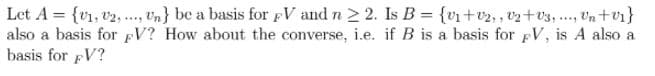 Let A = {v1, v2,., vn} be a basis for pV and n 2 2. Is B = {vi+v2,, vz+v3, ., Un+v1}
also a basis for pV? How about the converse, i.e. if B is a basis for pV, is A also a
basis for pV?
**..
....
