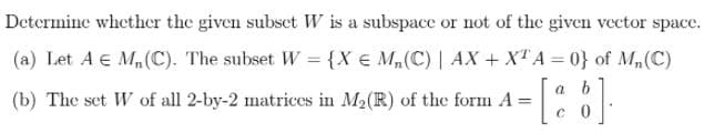 Determine whether the given subset W is a subspace or not of the given vector space.
(a) Let A E M,(C). The subset W = {X € M,(C) | AX + XT A = 0} of M,(C)
a b
(b) The set W of all 2-by-2 matrices in M2(R) of the form A =
