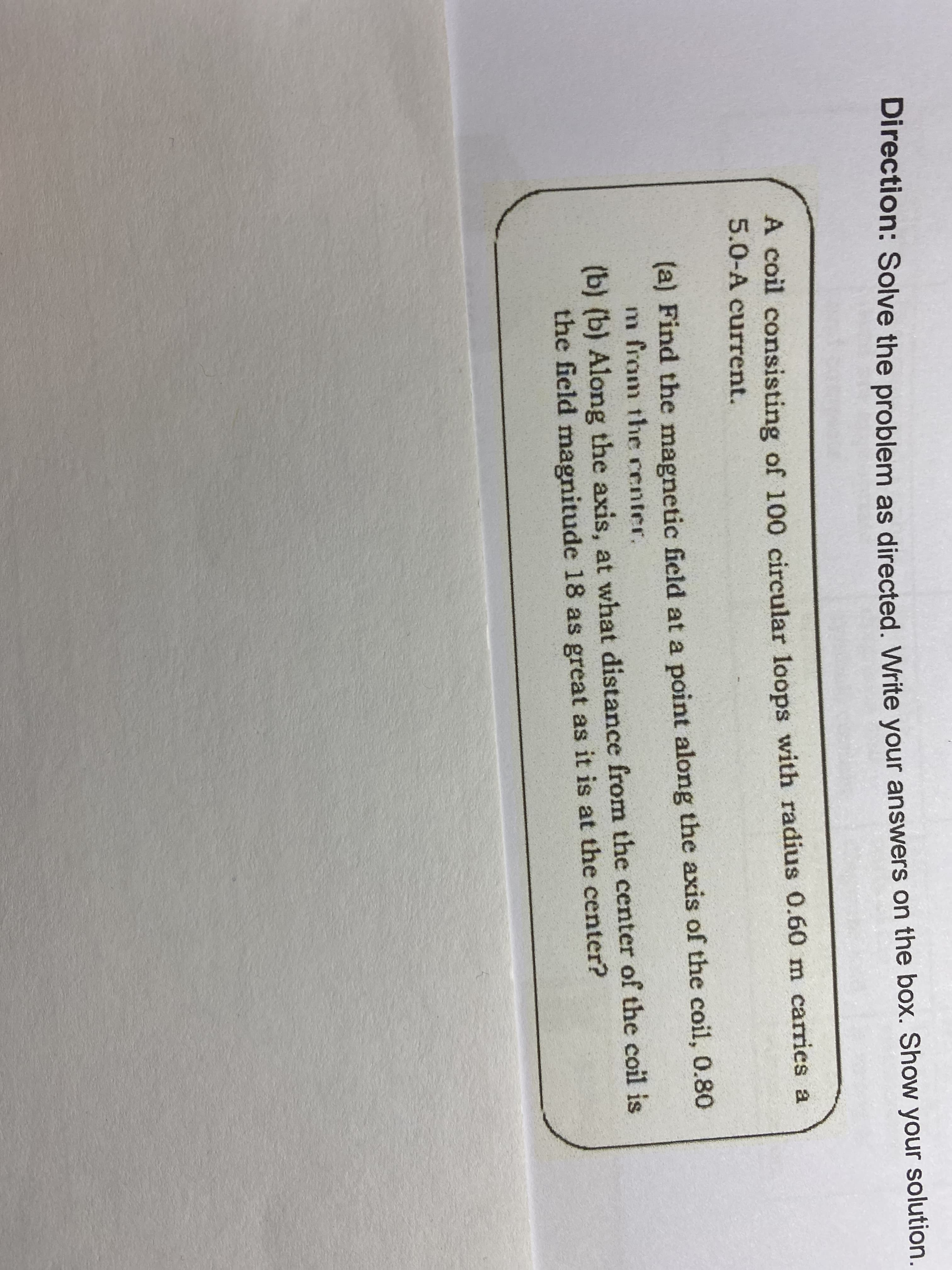 Direction: Solve the problem as directed, Write vour answers on the box. Show your solution.
A coil consisting of 100 circular loops with radius 0.60 m carries a
5.0-A current.
(a) Find the magnetic ficld at a point along the axis of the coil, 0.80
m from the renter.
(b) (b) Along the axis, at what distance from the center of the coil is
the field magnitude 18 as great as it is at the center?
