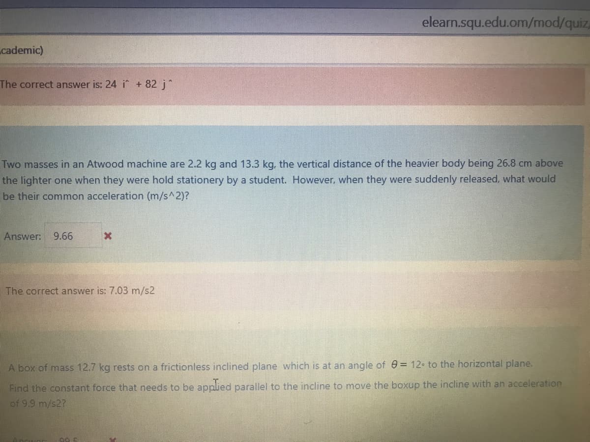 elearn.squ.edu.om/mod/quiz,
cademic)
The correct answer is: 24 i + 82 j*
Two masses in an Atwood machine are 2.2 kg and 13.3 kg, the vertical distance of the heavier body being 26.8 cm above
the lighter one when they were hold stationery by a student. However, when they were suddenly released, what would
be their common acceleration (m/s^2)?
Answer:
9.66
The correct answer is: 7.03 m/s2
A box of mass 12.7 kg rests on a frictionless inclined plane which is at an angle of e = 12 to the horizontal plane.
Find the constant force that needs to be applied parallel to the incline to move the boxup the incline with an acceleration
of 9.9 m/s2?
