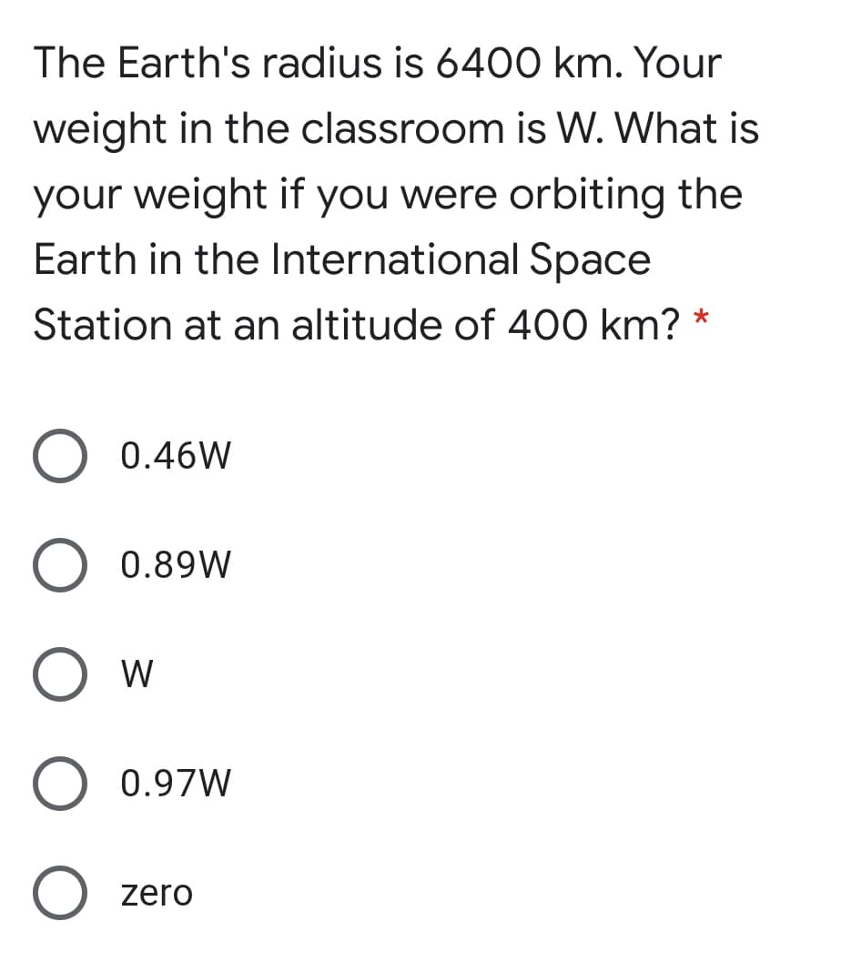 The Earth's radius is 6400 km. Your
weight in the classroom is W. What is
your weight if you were orbiting the
Earth in the International Space
Station at an altitude of 400 km?
0.46W
0.89W
W
0.97W
O zero
