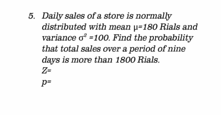 5. Daily sales of a store is normally
distributed with mean µ=180 Rials and
variance o =100. Find the probability
that total sales over a period of nine
days is more than 1800 Rials.
Z=
p=
