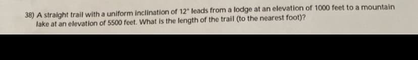 38) A straight trail with a uniform inclination of 12" leads from a lodge at an elevation of 1000 feet to a mountain
lake at an elevation of 5500 feet. What is the length of the trail (to the nearest foot)?