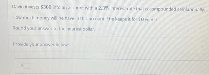 David invests $300 into an account with a 2.3% interest rate that is compounded semiannually.
How much money will he have in this account if he keeps it for 10 years?
Round your answer to the nearest dollar.
Provide your answer below: