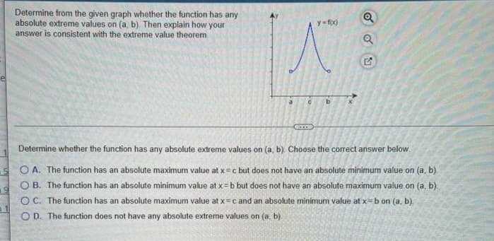 Determine from the given graph whether the function has any
absolute extreme values on (a, b). Then explain how your
answer is consistent with the extreme value theorem
C
y=f(x)
b
Q
Determine whether the function has any absolute extreme values on (a, b). Choose the correct answer below.
SOA. The function has an absolute maximum value at x = c but does not have an absolute minimum value on (a, b)
OB. The function has an absolute minimum value at x=b but does not have an absolute maximum value on (a, b).
OC. The function has an absolute maximum value at x = c and an absolute minimum value at x=b on (a, b).
OD. The function does not have any absolute extreme values on (a, b).