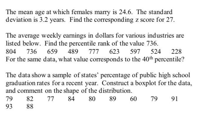 The mean age at which females marry is 24.6. The standard
deviation is 3.2 years. Find the corresponding z score for 27.
The average weekly earnings in dollars for various industries are
listed below. Find the percentile rank of the value 736.
804 736
659 489 777 623 597 524 228
For the same data, what value corresponds to the 40th percentile?
The data show a sample of states' percentage of public high school
graduation rates for a recent year. Construct a boxplot for the data,
and comment on the shape of the distribution.
79
82
77 84 80
89
60 79 91
93
88