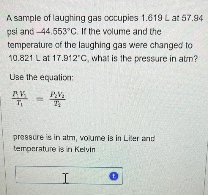 A sample of laughing gas occupies 1.619 L at 57.94
psi and -44.553°C. If the volume and the
temperature of the laughing gas were changed to
10.821 L at 17.912°C, what is the pressure in atm?
Use the equation:
P₂V₂
P₁V₁
Ti
T₂
=
pressure is in atm, volume is in Liter and
temperature is in Kelvin
I
t