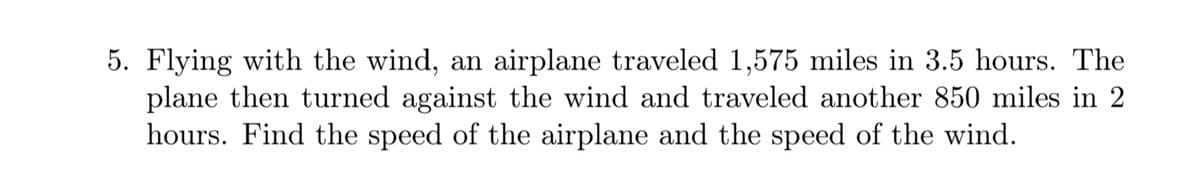 5. Flying with the wind, an airplane traveled 1,575 miles in 3.5 hours. The
plane then turned against the wind and traveled another 850 miles in 2
hours. Find the speed of the airplane and the speed of the wind.
