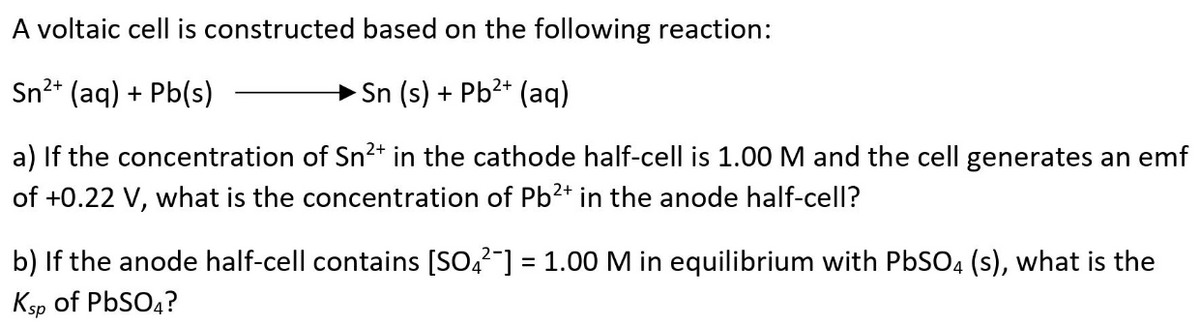 A voltaic cell is constructed based on the following reaction:
Sn2* (aq) + Pb(s)
Sn (s) + Pb?+ (aq)
a) If the concentration of Sn2+* in the cathode half-cell is 1.00 M and the cell generates an emf
of +0.22 V, what is the concentration of Pb2* in the anode half-cell?
b) If the anode half-cell contains [SO,2-] = 1.00 M in equilibrium with PbSO4 (s), what is the
Ksp of PBSO4?
