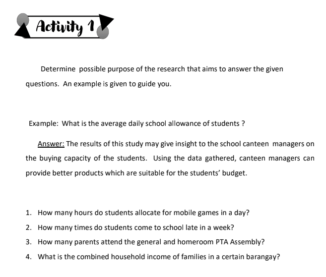 Activity 1
Determine possible purpose of the research that aims to answer the given
questions. An example is given to guide you.
Example: What is the average daily school allowance of students ?
Answer: The results of this study may give insight to the school canteen managers on
the buying capacity of the students. Using the data gathered, canteen managers can
provide better products which are suitable for the students' budget.
1. How many hours do students allocate for mobile games in a day?
2. How many times do students come to school late in a week?
3. How many parents attend the general and homeroom PTA Assembly?
4. What is the combined household income of families in a certain barangay?
