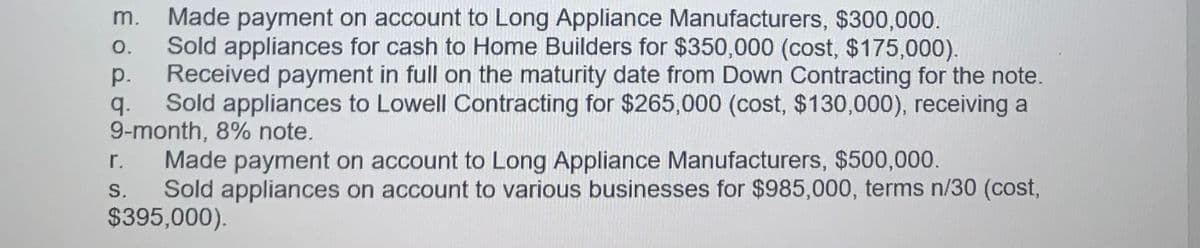Made payment on account to Long Appliance Manufacturers, $300,000.
Sold appliances for cash to Home Builders for $350,000 (cost, $175,000).
Received payment in full on the maturity date from Down Contracting for the note.
m.
O.
р.
q.
Sold appliances to Lowell Contracting for $265,000 (cost, $130,000), receiving a
9-month, 8% note.
r.
Made payment on account to Long Appliance Manufacturers, $500,000.
Sold appliances on account to various businesses for $985,000, terms n/30 (cost,
$395,000).
S.
