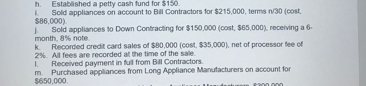Established a petty cash fund for $150.
i. Sold appliances on account to Bill Contractors for $215,000, terms n/30 (cost,
$86,000).
j. Sold appliances to Down Contracting for $150,000 (cost, $65,000), receiving a 6-
month, 8% note.
Recorded credit card sales of $80,000 (cost, $35,000), net of processor fee of
h.
k.
2%. All fees are recorded at the time of the sale.
Received payment in full from Bill Contractors.
Purchased appliances from Long Appliance Manufacturers on account for
$650,000.
I.
m.
Monufooturors 0300 000
