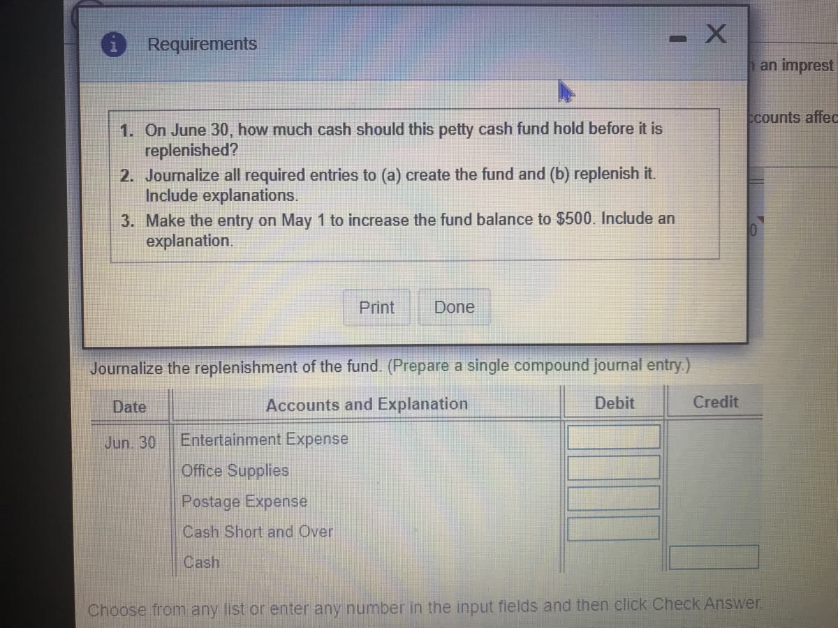 - X
Requirements
an imprest
Ecounts affec
1. On June 30, how much cash should this petty cash fund hold before it is
replenished?
2. Journalize all required entries to (a) create the fund and (b) replenish it.
Include explanations.
3. Make the entry on May 1 to increase the fund balance to $500. Include an
explanation.
Print
Done
Journalize the replenishment of the fund. (Prepare a single compound journal entry.)
Date
Accounts and Explanation
Debit
Credit
Jun. 30
Entertainment Expense
Office Supplies
Postage Expense
Cash Short and Over
Cash
Choose from any list or enter any number in the input fields and then click Check Answer.
