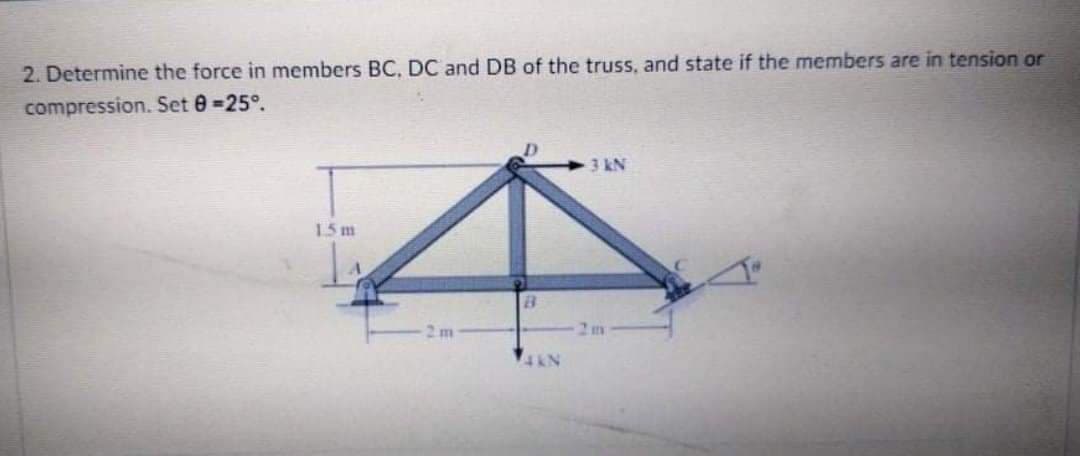 2. Determine the force in members BC, DC and DB of the truss, and state if the members are in tension or
compression. Set 0 -25°.
3 kN
15 m
2 m
2m
4AN
