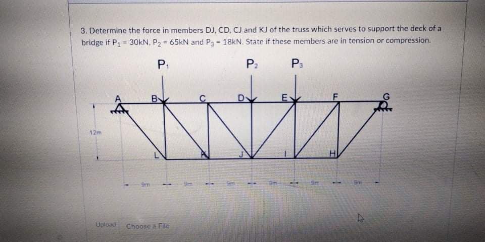 3. Determine the force in members DJ, CD, CJ and KJ of the truss which serves to support the deck of a
bridge if P1 = 30KN, P2 = 65kN and P3 18kN. State if these members are in tension or compression.
P.
P2
P3
By
D
E
12m
Sim
Sm
Upload
Choose a Filc
