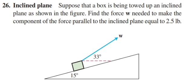 26. Inclined plane Suppose that a box is being towed up an inclined
plane as shown in the figure. Find the force w needed to make the
component of the force parallel to the inclined plane equal to 2.5 lb.
33°
15°
