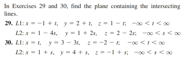 In Exercises 29 and 30, find the plane containing the intersecting
lines.
29. L1: x = -1 + t, y = 2 + t, z = 1 – t; -∞ < t < ∞
L2: x = 1 – 4s, y = 1 + 2s,
30. L1: x = t, y = 3 – 31,
L2: x = 1 + s, y= 4 + s, z = -1 + s; - < s < a∞
z = 2 – 2s; -0 < s < ∞
z = -2 – t; -0 <t < o
