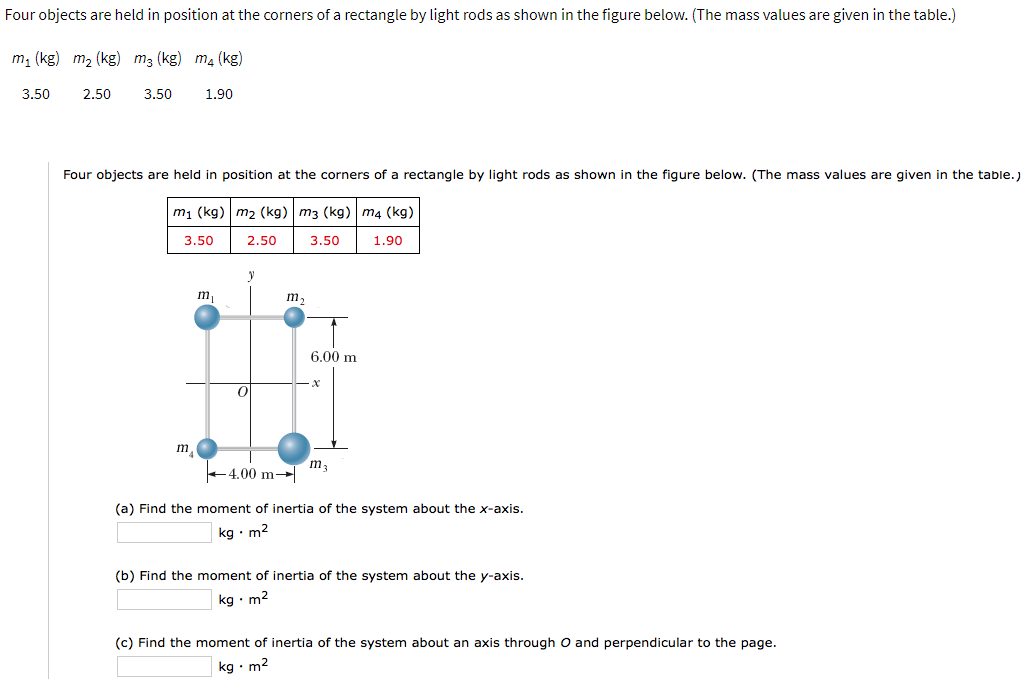 Four objects are held in position at the corners of a rectangle by light rods as shown in the figure below. (The mass values are given in the table.)
m, (kg) m2 (kg) m3 (kg) m4 (kg)
3.50
2.50
3.50
1.90
Four objects are held in position at the corners of a rectangle by light rods as shown in the figure below. (The mass values are given in the table.
m1 (kg) m2 (kg) m3 (kg) m4 (kg)
3.50
2.50
3.50
1.90
y
m,
m,
6.00 m
m,
+4.00 m-
(a) Find the moment of inertia of the system about the x-axis.
kg · m2
(b) Find the moment of inertia of the system about the y-axis.
kg • m2
(c) Find the moment of inertia of the system about an axis through O and perpendicular to the page.
kg • m2
