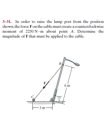 3-31. In order to raise the lamp post from the position
shown, the force Fon the cable must create a counterclockwise
moment of 2250 N•m about point A. Determine the
magnitude of F that must be applied to the cable.
6 m
75°
3 m
