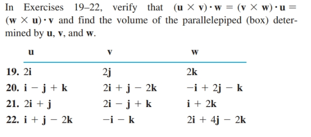 In Exercises 19–22, verify that (u X v) •w = (v × w)•u =
(w X u)•v and find the volume of the parallelepiped (box) deter-
mined by u, v, and w.
u
19. 2i
2j
2k
20. i – j + k
2i + j – 2k
-i + 2j - k
21. 2i + j
i + 2k
2i – j + k
-i - k
22. i + j – 2k
2i + 4j – 2k
