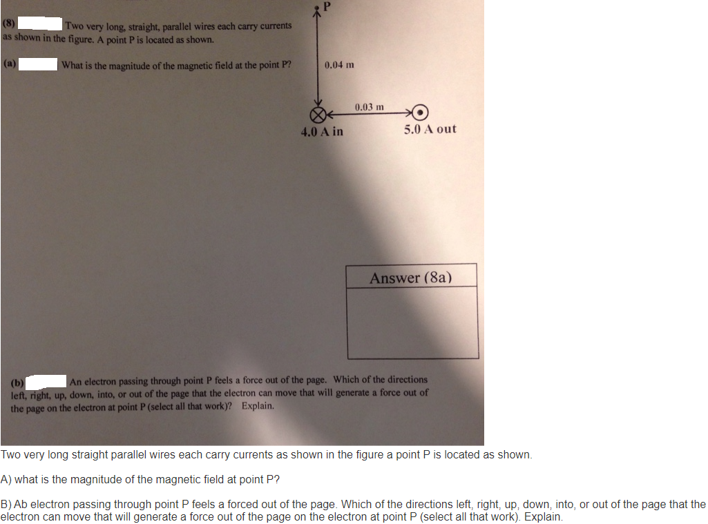 Two very long, straight, parallel wires each carry currents
as shown in the figure, A point P is located as shown.
(a)
| What is the magnitude of the magnetic field at the point P?
0.04 m
0.03 m
4.0 A in
5.0 A out
Answer (8a)
An electron passing through point P feels a force out of the page. Which of the directions
(b)
left, right, up, down, into, or out of the page that the electron can move that will generate a force out of
the page on the electron at point P (select all that work)? Explain.
Two very long straight parallel wires each carry currents as shown in the figure a point P is located as shown.
A) what is the magnitude of the magnetic field at point P?
B) Ab electron passing through point P feels a forced out of the page. Which of the directions left, right, up, down, into, or out of the page that the
electron can move that will generate a force out of the page on the electron at point P (select all that work). Explain.
