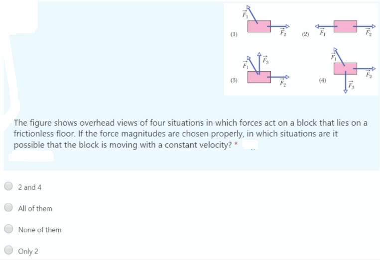 (1)
(3)
(4)
The figure shows overhead views of four situations in which forces act on a block that lies on a
frictionless floor. If the force magnitudes are chosen properly, in which situations are it
possible that the block is moving with a constant velocity? *
2 and 4
All of them
None of them
Only 2
