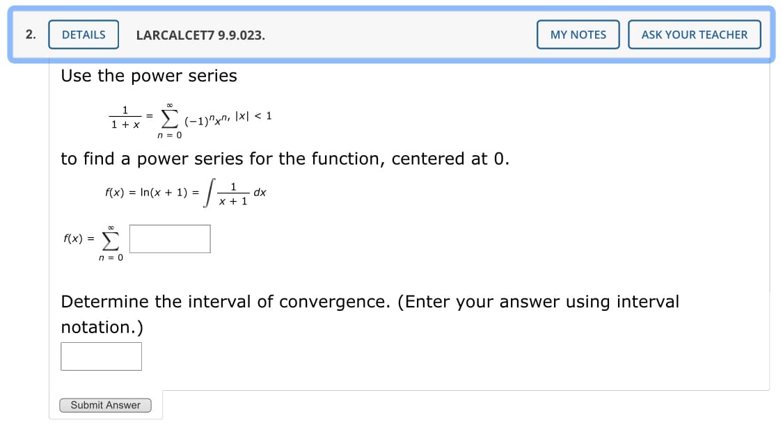 2.
DETAILS
LARCALCET7 9.9.023.
MY NOTES
ASK YOUR TEACHER
Use the power series
1
E (-1)^xn, \x| < 1
%3D
1 + x
n = 0
to find a power series for the function, centered at 0.
1
dx
x + 1
f(x) = In(x + 1) =
Σ
f(x) =
n = 0
Determine the interval of convergence. (Enter your answer using interval
notation.)
Submit Answer
