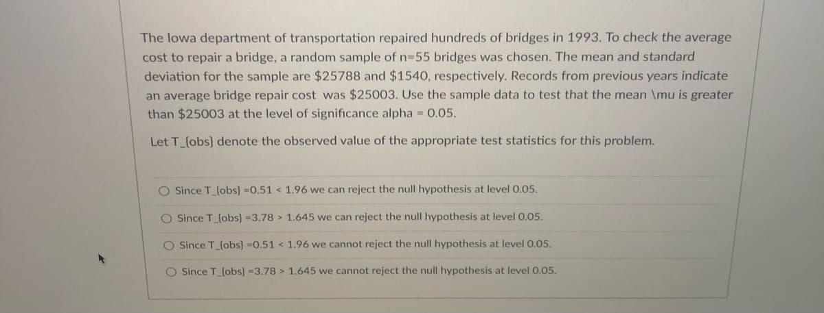 The lowa department of transportation repaired hundreds of bridges in 1993. To check the average
cost to repair a bridge, a random sample of n3D55 bridges was chosen. The mean and standard
deviation for the sample are $25788 and $1540, respectively. Records from previous years indicate
an average bridge repair cost was $25003. Use the sample data to test that the mean \mu is greater
than $25003 at the level of significance alpha = 0.05.
Let T_{obs} denote the observed value of the appropriate test statistics for this problem.
O Since T_{obs) =0.51 < 1.96 we can reject the null hypothesis at level 0.05.
O Since T_{obs} =3.78 > 1.645 we can reject the null hypothesis at level 0.05.
O Since T_(obs) =0.51 < 1.96 we cannot reject the null hypothesis at level 0.05.
O Since T_fobs} =3.78 > 1.645 we cannot reject the null hypothesis at level 0.05.
