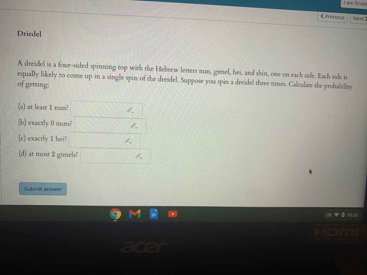 I am finish
( Previous
Next >
Driedel
A dreidel is a four-sided spinning top with the Hebrew letters nun, gimel, hei, and shin, one on each side. Each side is
equally likely to come up in a single spin of the dreidel. Suppose you spin a dreidel three times. Calculate the probability
of getting:
(a) at least 1 nun?
(b) exactly 0 nuns?
(c) exactly 1 hei?
(d) at most 2 gimels?
Submit answer
US V 0 10:32
M
acer
