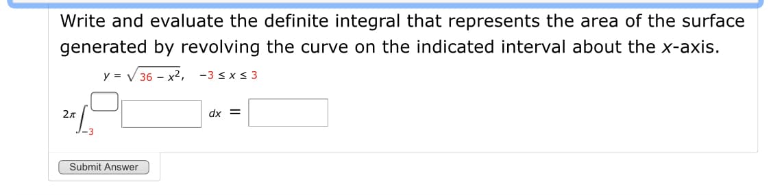 Write and evaluate the definite integral that represents the area of the surface
generated by revolving the curve on the indicated interval about the x-axis.
y = V 36 – x2,
-3 < x < 3
2n
dx =
Submit Answer
